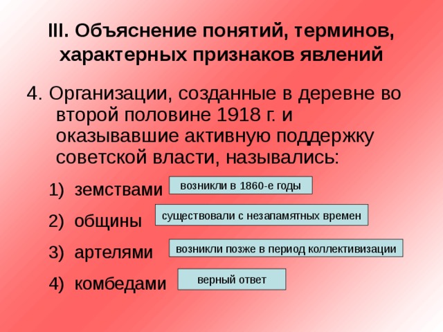 III . Объяснение понятий, терминов, характерных признаков явлений 4. Организации, созданные в деревне во второй половине 1918 г. и оказывавшие активную поддержку советской власти, назывались: земствами общины артелями комбедами земствами общины артелями комбедами возникли в 1860-е годы существовали с незапамятных времен возникли позже в период коллективизации верный ответ 