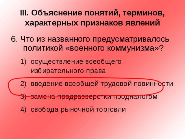III . Объяснение понятий, терминов, характерных признаков явлений 6. Что из названного предусматривалось политикой «военного коммунизма»? осуществление всеобщего избирательного права введение всеобщей трудовой повинности замена продразверстки продналогом свобода рыночной торговли осуществление всеобщего избирательного права введение всеобщей трудовой повинности замена продразверстки продналогом свобода рыночной торговли 