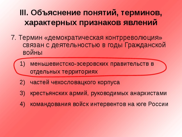 III . Объяснение понятий, терминов, характерных признаков явлений 7. Термин «демократическая контрреволюция» связан с деятельностью в годы Гражданской войны меньшевистско-эсеровских правительств в отдельных территориях частей чехословацкого корпуса крестьянских армий, руководимых анархистами командования войск интервентов на юге России меньшевистско-эсеровских правительств в отдельных территориях частей чехословацкого корпуса крестьянских армий, руководимых анархистами командования войск интервентов на юге России 