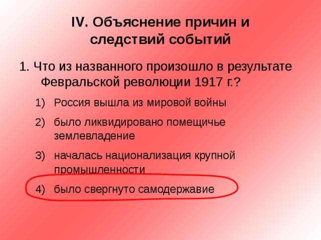 IV . Объяснение причин и  следствий событий 1. Что из названного произошло в результате Февральской революции 1917 г.? Россия вышла из мировой войны было ликвидировано помещичье землевладение началась национализация крупной промышленности было свергнуто самодержавие Россия вышла из мировой войны было ликвидировано помещичье землевладение началась национализация крупной промышленности было свергнуто самодержавие 