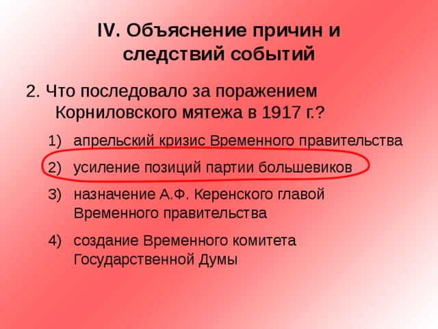 IV . Объяснение причин и  следствий событий 2. Что последовало за поражением Корниловского мятежа в 1917 г.? апрельский кризис Временного правительства усиление позиций партии большевиков назначение А.Ф. Керенского главой Временного правительства создание Временного комитета Государственной Думы апрельский кризис Временного правительства усиление позиций партии большевиков назначение А.Ф. Керенского главой Временного правительства создание Временного комитета Государственной Думы 