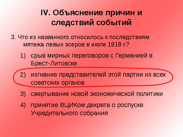 IV . Объяснение причин и  следствий событий 3. Что из названного относилось к последствиям мятежа левых эсеров в июле 1918 г.? срыв мирных переговоров с Германией в Брест-Литовске изгнание представителей этой партии из всех советских органов свертывание новой экономической политики принятие ВЦИКом декрета о роспуске Учредительного собрания срыв мирных переговоров с Германией в Брест-Литовске изгнание представителей этой партии из всех советских органов свертывание новой экономической политики принятие ВЦИКом декрета о роспуске Учредительного собрания 