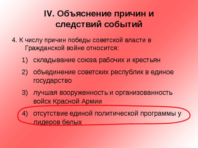 IV . Объяснение причин и  следствий событий 4. К числу причин победы советской власти в Гражданской войне относится: складывание союза рабочих и крестьян объединение советских республик в единое государство лучшая вооруженность и организованность войск Красной Армии отсутствие единой политической программы у лидеров белых складывание союза рабочих и крестьян объединение советских республик в единое государство лучшая вооруженность и организованность войск Красной Армии отсутствие единой политической программы у лидеров белых 