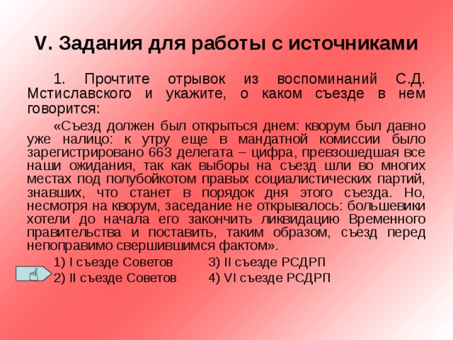 V . Задания для работы с источниками 1. Прочтите отрывок из воспоминаний С.Д. Мстиславского и укажите, о каком съезде в нем говорится: «Съезд должен был открыться днем: кворум был давно уже налицо: к утру еще в мандатной комиссии было зарегистрировано 663 делегата – цифра, превзошедшая все наши ожидания, так как выборы на съезд шли во многих местах под полубойкотом правых социалистических партий, знавших, что станет в порядок дня этого съезда. Но, несмотря на кворум, заседание не открывалось: большевики хотели до начала его закончить ликвидацию Временного правительства и поставить, таким образом, съезд перед непоправимо свершившимся фактом». 1) I съезде Советов  3) II съезде РСДРП 2) II съезде Советов  4) VI съезде РСДРП  
