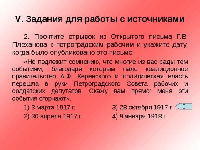 V . Задания для работы с источниками 2. Прочтите отрывок из Открытого письма Г.В. Плеханова к петроградским рабочим и укажите дату, когда было опубликовано это письмо: «Не подлежит сомнению, что многие из вас рады тем событиям, благодаря которым пало коалиционное правительство А.Ф. Керенского и политическая власть перешла в руки Петроградского Совета рабочих и солдатских депутатов. Скажу вам прямо: меня эти события огорчают». 1) 3 марта 1917 г.   3) 28 октября 1917 г. 2) 30 апреля 1917 г.   4) 9 января 1918 г.  