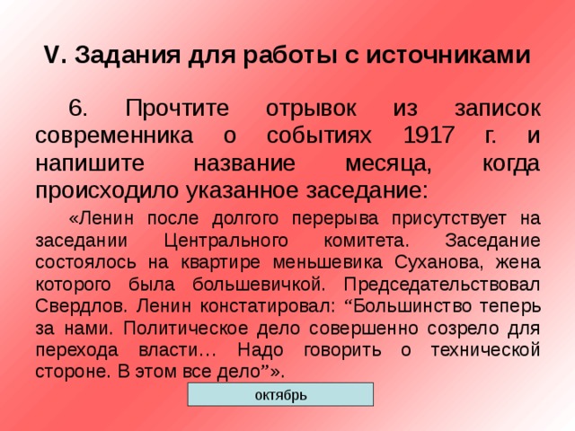 V . Задания для работы с источниками 6. Прочтите отрывок из записок современника о событиях 1917 г. и напишите название месяца, когда происходило указанное заседание: «Ленин после долгого перерыва присутствует на заседании Центрального комитета. Заседание состоялось на квартире меньшевика Суханова, жена которого была большевичкой. Председательствовал Свердлов. Ленин констатировал: “ Большинство теперь за нами. Политическое дело совершенно созрело для перехода власти… Надо говорить о технической стороне. В этом все дело ” ». октябрь 