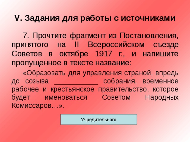 V . Задания для работы с источниками 7. Прочтите фрагмент из Постановления, принятого на II Всероссийском съезде Советов в октябре 1917 г., и напишите пропущенное в тексте название: «Образовать для управления страной, впредь до созыва ___________ собрания, временное рабочее и крестьянское правительство, которое будет именоваться Советом Народных Комиссаров…». Учредительного 