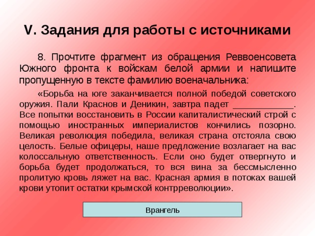 V . Задания для работы с источниками 8. Прочтите фрагмент из обращения Реввоенсовета Южного фронта к войскам белой армии и напишите пропущенную в тексте фамилию военачальника: «Борьба на юге заканчивается полной победой советского оружия. Пали Краснов и Деникин, завтра падет ____________. Все попытки восстановить в России капиталистический строй с помощью иностранных империалистов кончились позорно. Великая революция победила, великая страна отстояла свою целость. Белые офицеры, наше предложение возлагает на вас колоссальную ответственность. Если оно будет отвергнуто и борьба будет продолжаться, то вся вина за бессмысленно пролитую кровь ляжет на вас. Красная армия в потоках вашей крови утопит остатки крымской контрреволюции». Врангель 