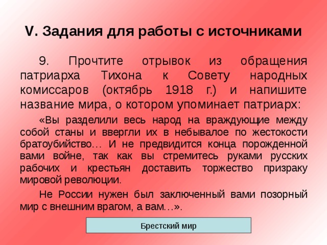 V . Задания для работы с источниками 9. Прочтите отрывок из обращения патриарха Тихона к Совету народных комиссаров (октябрь 1918 г.) и напишите название мира, о котором упоминает патриарх: «Вы разделили весь народ на враждующие между собой станы и ввергли их в небывалое по жестокости братоубийство… И не предвидится конца порожденной вами войне, так как вы стремитесь руками русских рабочих и крестьян доставить торжество призраку мировой революции. Не России нужен был заключенный вами позорный мир с внешним врагом, а вам…». Брестский мир 
