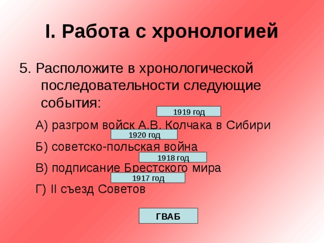 I . Работа с хронологией 5. Расположите в хронологической последовательности следующие события: А) разгром войск А.В. Колчака в Сибири Б) советско-польская война В) подписание Брестского мира Г) II съезд Советов А) разгром войск А.В. Колчака в Сибири Б) советско-польская война В) подписание Брестского мира Г) II съезд Советов 1919 год 1920 год 1918 год 1917 год ГВАБ 