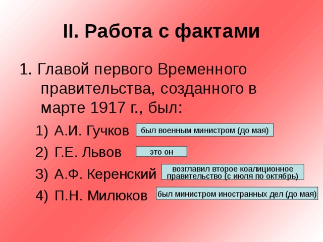 II . Работа с фактами 1. Главой первого Временного правительства, созданного в марте 1917 г., был: А.И. Гучков Г.Е. Львов А.Ф. Керенский П.Н. Милюков А.И. Гучков Г.Е. Львов А.Ф. Керенский П.Н. Милюков был военным министром (до мая) это он возглавил второе коалиционное правительство (с июля по октябрь) был министром иностранных дел (до мая) 