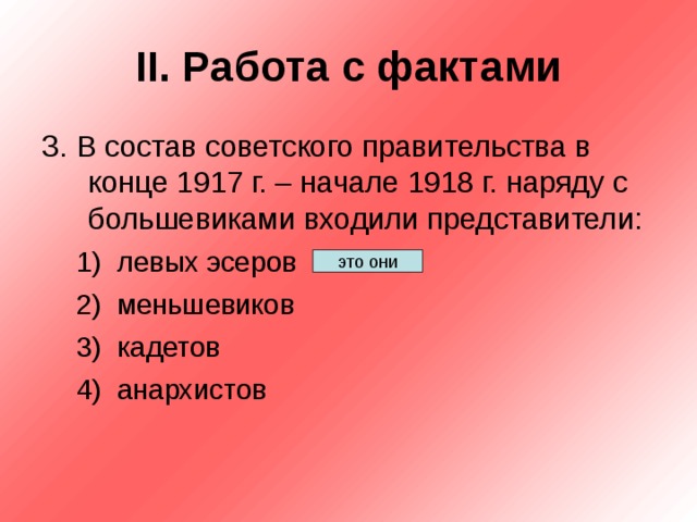 II . Работа с фактами 3. В состав советского правительства в конце 1917 г. – начале 1918 г. наряду с большевиками входили представители: левых эсеров меньшевиков кадетов анархистов левых эсеров меньшевиков кадетов анархистов это они 