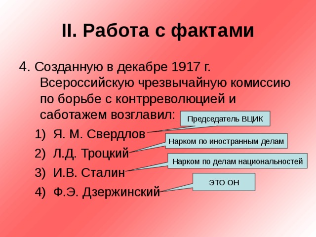 II . Работа с фактами 4. Созданную в декабре 1917 г. Всероссийскую чрезвычайную комиссию по борьбе с контрреволюцией и саботажем возглавил: Я. М. Свердлов Л.Д. Троцкий И.В. Сталин Ф.Э. Дзержинский Я. М. Свердлов Л.Д. Троцкий И.В. Сталин Ф.Э. Дзержинский Председатель ВЦИК Нарком по иностранным делам Нарком по делам национальностей ЭТО ОН 