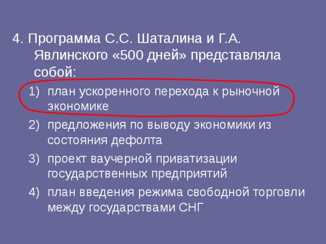 4. Программа С.С. Шаталина и Г.А. Явлинского «500 дней» представляла собой: план ускоренного перехода к рыночной экономике предложения по выводу экономики из состояния дефолта проект ваучерной приватизации государственных предприятий план введения режима свободной торговли между государствами СНГ план ускоренного перехода к рыночной экономике предложения по выводу экономики из состояния дефолта проект ваучерной приватизации государственных предприятий план введения режима свободной торговли между государствами СНГ 