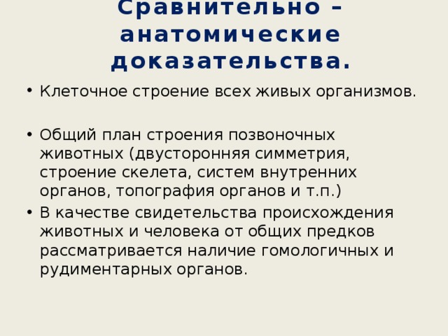 Сравнительно – анатомические доказательства. Клеточное строение всех живых организмов. Общий план строения позвоночных животных (двусторонняя симметрия, строение скелета, систем внутренних органов, топография органов и т.п.) В качестве свидетельства происхождения животных и человека от общих предков рассматривается наличие гомологичных и рудиментарных органов. 