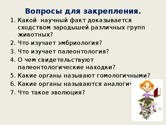 Вопросы для закрепления. Какой научный факт доказывается сходством зародышей различных групп животных? Что изучает эмбриология? Что изучает палеонтология? О чем свидетельствуют палеонтологические находки? Какие органы называют гомологичными? Какие органы называются аналогичными? Что такое эволюция? 