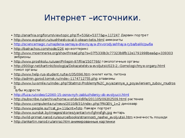 Интернет –источники. http://anarhia.org/forum/viewtopic.php?f=53&t=5377&p=117247 Дарвин портрет http://www.evpatori.ru/sushhestvoval-li-okean-tetis.html аммониты http://sciencemagic.ru/najdena-samaya-drevnyaya-zhivorodyashhaya-ryba/balik/ рыба http://batrachos.com/node/226 археоптерикс http://www.moemnenie.org/showthread.php?s=07f5330b3c77323b8fb12e1791998bea&p=339303 эмбрионы http://www.proshkolu.ru/user/Prilepin-97/file/1507766/ гомологичные органы http://900igr.net/kartinki/biologija/Dokazatelstva-evoljutsii/023-2.-Gomologichnye-organy.html гомол органы http://www.help-rus-student.ru/text/35/096.htm скелет кита, питона http://admin.gorod.tomsk.ru/index-1174712755.php атавизмы http://www.luxsmile.ru/index.php?Statmzi:Problemy%2C_svyazannye_s_poyavleniem_zubov_mudrosti зубы мудрости http://fuza.ru/video/12060-15-osnovnyh-zabluzhdeniy-ob-evolyucii.html http://subscribe.ru/archive/home.worldwildlife/201105/09202509.html растение http://www.compulenta.ru/news/2010/8/31/index.php?PAGEN_1=2 динозавр http://www.people.su/?cat_p=11&cnt=foto Ламарк портрет http://www.sunduk.by/images/stories/yantar/vnxfghnsfgh.jpg янтарь http://wild-primat.narod.ru/source/books/strannosti_nashei_evolyutsii.htm конечность лошади http://ankartin.narod.ru/aniraz.htm анимированные картинки 