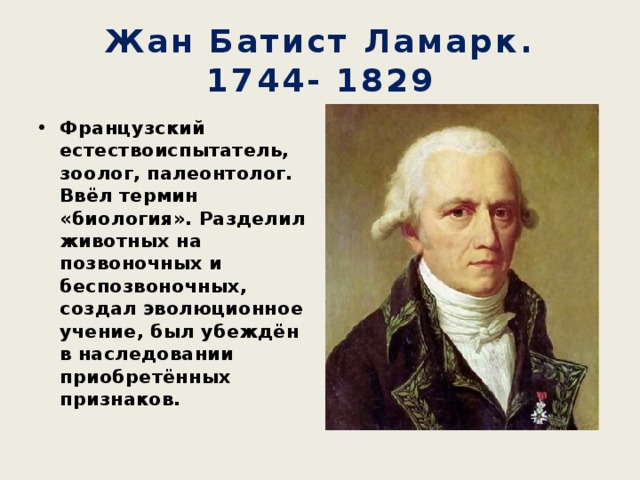 Жан Батист Ламарк.  1744- 1829 Французский естествоиспытатель, зоолог, палеонтолог. Ввёл термин «биология». Разделил животных на позвоночных и беспозвоночных, создал эволюционное учение, был убеждён в наследовании приобретённых признаков. 