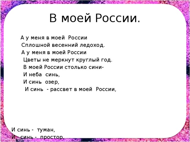 В моей России.  А у меня в моей России  Сплошной весенний ледоход.  А у меня в моей России  Цветы не меркнут круглый год.  В моей России столько сини-  И неба синь,  И синь озер,  И синь - рассвет в моей России, И синь - туман, И синь - простор, В моей России столько шири- И ширь степей, И ширь лесов, И ширь души, как ширь Сибири, Её не выпить , как ни пей ! 