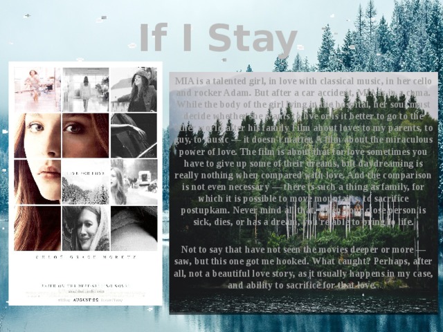 If I Stay MIA is a talented girl, in love with classical music, in her cello and rocker Adam. But after a car accident, MIA is in a coma. While the body of the girl lying in the hospital, her soul must decide whether she wants to live or is it better to go to the other world after his family Film about love: to my parents, to guy, to music — it doesn't matter. A film about the miraculous power of love. The film is about that for love sometimes you have to give up some of their dreams, but daydreaming is really nothing when compared with love. And the comparison is not even necessary — there is such a thing as family, for which it is possible to move mountains, to sacrifice postupkam. Never mind all that, when your close person is sick, dies, or has a dream, you're able to bring to life.  Not to say that have not seen the movies deeper or more — saw, but this one got me hooked. What caught? Perhaps, after all, not a beautiful love story, as it usually happens in my case, and ability to sacrifice for that love. 