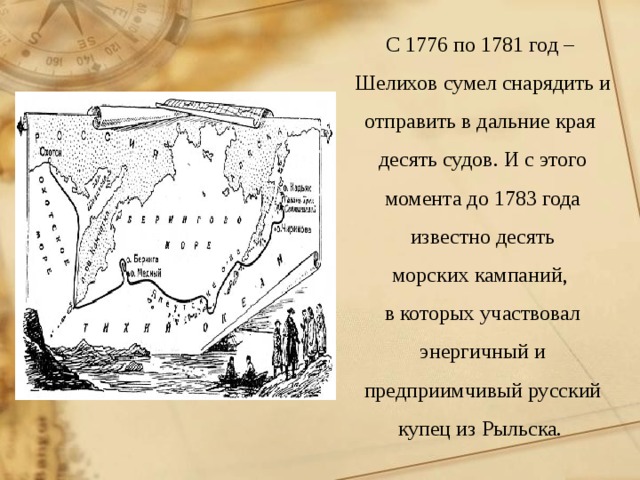 С 1776 по 1781 год – Шелихов сумел снарядить и отправить в дальние края десять судов. И с этого момента до 1783 года известно десять морских кампаний, в которых участвовал энергичный и предприимчивый русский купец из Рыльска. 