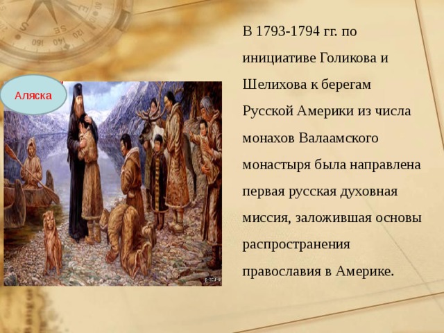 В 1793-1794 гг. по инициативе Голикова и Шелихова к берегам Русской Америки из числа монахов Валаамского монастыря была направлена первая русская духовная миссия, заложившая основы распространения православия в Америке. Аляска 