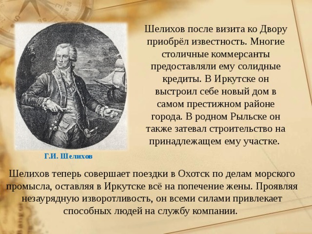 Шелихов после визита ко Двору приобрёл известность. Многие столичные коммерсанты предоставляли ему солидные кредиты. В Иркутске он выстроил себе новый дом в самом престижном районе города. В родном Рыльске он также затевал строительство на принадлежащем ему участке. Г.И. Шелихов Шелихов теперь совершает поездки в Охотск по делам морского промысла, оставляя в Иркутске всё на попечение жены. Проявляя незаурядную изворотливость, он всеми силами привлекает способных людей на службу компании.  