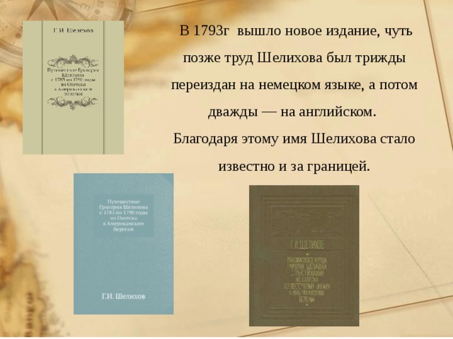  В 1793г вышло новое издание, чуть позже труд Шелихова был трижды переиздан на немецком языке, а потом дважды — на английском. Благодаря этому имя Шелихова стало известно и за границей.     