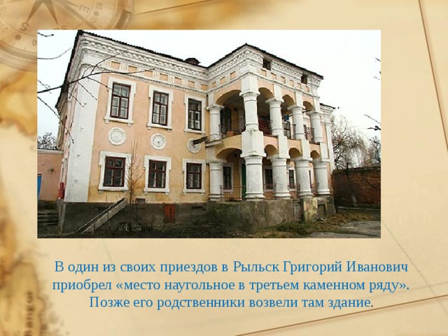   В один из своих приездов в Рыльск Григорий Иванович приобрел «место наугольное в третьем каменном ряду». Позже его родственники возвели там здание . 
