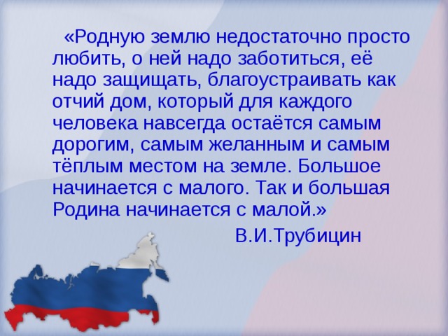  «Родную землю недостаточно просто любить, о ней надо заботиться, её надо защищать, благоустраивать как отчий дом, который для каждого человека навсегда остаётся самым дорогим, самым желанным и самым тёплым местом на земле. Большое начинается с малого. Так и большая Родина начинается с малой.»  В.И.Трубицин 