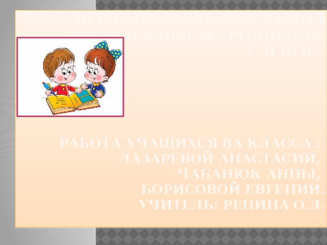 Исследовательская работа «Молодежные жаргонизмы, сленги».       Работа учащихся 8а класса :  Лазаревой Анастасии,  Чабанюк Анны,  Борисовой Евгении.  Учитель: Репина О.Л.    