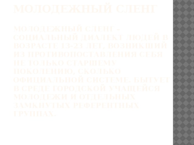 Молодежный сленг   Молодежный сленг – социальный диалект людей в возрасте 13-23 лет, возникший из противопоставления себя не только старшему поколению, сколько официальной системе. Бытует в среде городской учащейся молодежи и отдельных замкнутых референтных группах. 