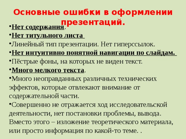 Основные ошибки в оформлении презентаций. Нет содержания . Нет титульного листа Линейный тип презентации. Нет гиперссылок. Нет интуитивно понятной навигации по слайдам. Пёстрые фоны, на которых не виден текст. Много мелкого текста . Много неоправданных различных технических эффектов, которые отвлекают внимание от содержательной части. Совершенно не отражается ход исследовательской деятельности, нет постановки проблемы, вывода. Вместо этого – изложение теоретического материала, или просто информация по какой-то теме. . 