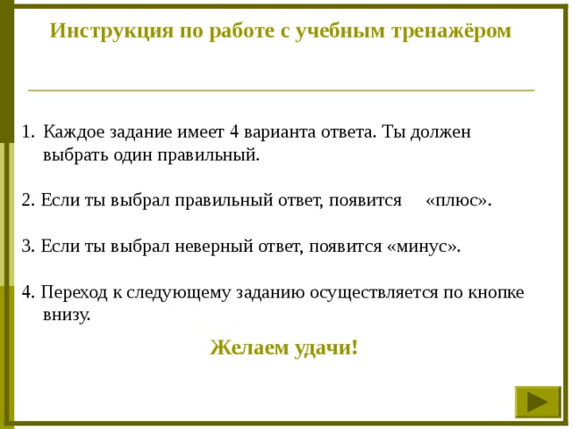 Инструкция по работе с учебным тренажёром Каждое задание имеет 4 варианта ответа. Ты должен выбрать один правильный. 2. Если ты выбрал правильный ответ, появится «плюс». 3. Если ты выбрал неверный ответ, появится «минус». 4. Переход к следующему заданию осуществляется по кнопке внизу. Желаем удачи!  
