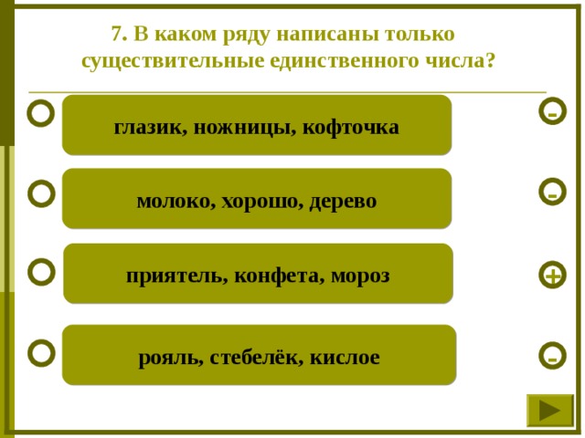 7. В каком ряду написаны только  существительные единственного числа? глазик, ножницы, кофточка - молоко, хорошо, дерево - приятель, конфета, мороз + рояль, стебелёк, кислое -  