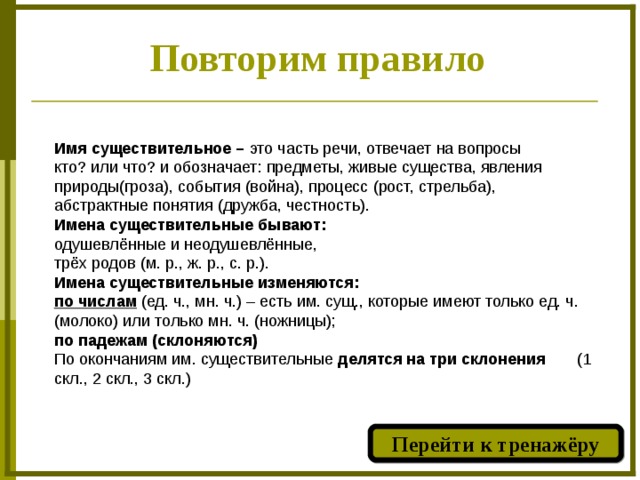 Повторим правило Имя существительное – это часть речи, отвечает на вопросы кто? или что? и обозначает: предметы, живые существа, явления природы(гроза), события (война), процесс (рост, стрельба), абстрактные понятия (дружба, честность). Имена существительные бывают: одушевлённые и неодушевлённые, трёх родов (м. р., ж. р., с. р.). Имена существительные изменяются: по числам  (ед. ч., мн. ч.) – есть им. сущ., которые имеют только ед. ч. (молоко) или только мн. ч. (ножницы); по падежам (склоняются) По окончаниям им. существительные делятся на три склонения (1 скл., 2 скл., 3 скл.) Перейти к тренажёру  