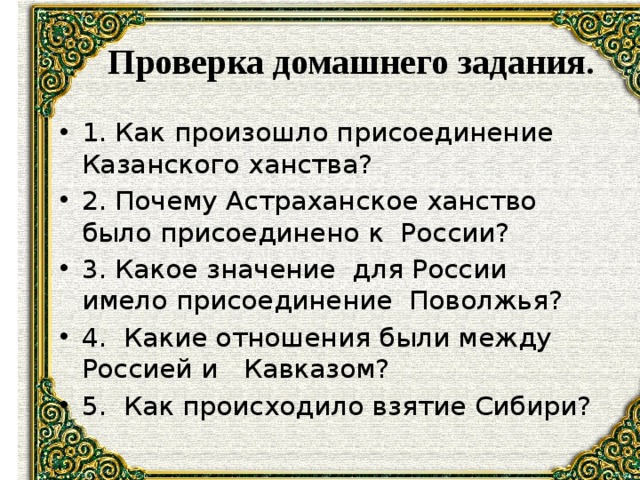  Проверка домашнего задания. 1. Как произошло присоединение Казанского ханства? 2. Почему Астраханское ханство было присоединено к России? 3. Какое значение для России имело присоединение Поволжья? 4. Какие отношения были между Россией и Кавказом? 5. Как происходило взятие Сибири? 