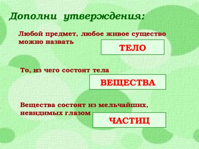 Дополни утверждения:  Любой предмет, любое живое существо можно назвать ТЕЛО То, из чего состоят тела ВЕЩЕСТВА Вещества состоят из мельчайших, невидимых глазом ЧАСТИЦ  