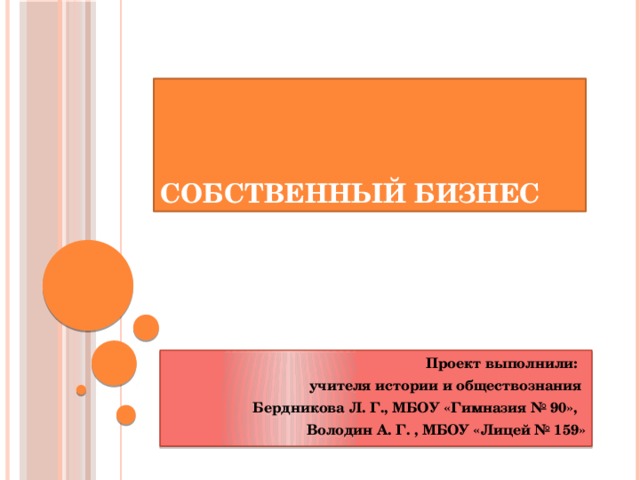 Собственный бизнес Проект выполнили: учителя истории и обществознания Бердникова Л. Г., МБОУ «Гимназия № 90», Володин А. Г. , МБОУ «Лицей № 159»  