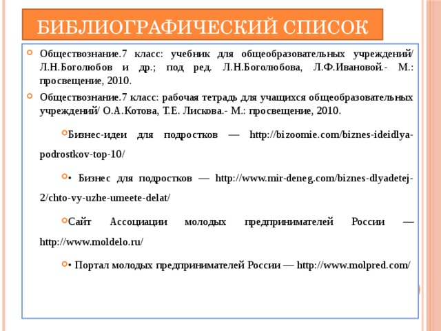 Библиографический список Обществознание.7 класс: учебник для общеобразовательных учреждений/ Л.Н.Боголюбов и др.; под ред. Л.Н.Боголюбова, Л.Ф.Ивановой.- М.: просвещение, 2010. Обществознание.7 класс: рабочая тетрадь для учащихся общеобразовательных учреждений/ О.А.Котова, Т.Е. Лискова.- М.: просвещение, 2010. Бизнес-идеи для подростков — http://bizoomie.com/biznes-ideidlya-podrostkov-top-10/ • Бизнес для подростков — http://www.mir-deneg.com/biznes-dlyadetej-2/chto-vy-uzhe-umeete-delat/ Сайт Ассоциации молодых предпринимателей России — http://www.moldelo.ru/ • Портал молодых предпринимателей России — http://www.molpred.com/ 