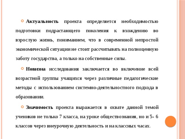 Актуальность проекта определяется необходимостью подготовки подрастающего поколения к вхождению во взрослую жизнь, пониманием, что в современной непростой экономической ситуации не стоит рассчитывать на полноценную заботу государства, а только на собственные силы. Новизна исследования заключается во включение всей возрастной группы учащихся через различные педагогические методы с использованием системно-деятельностного подхода в образовании. Значимость проекта выражается в охвате данной темой учеников не только 7 класса, на уроке обществознания, но и 5- 6 классов через внеурочную деятельность и на классных часах. 