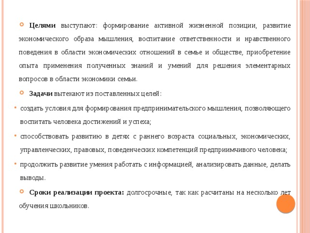 Целями выступают: формирование активной жизненной позиции, развитие экономического образа мышления, воспитание ответственности и нравственного поведения в области экономических отношений в семье и обществе, приобретение опыта применения полученных знаний и умений для решения элементарных вопросов в области экономики семьи. Задачи вытекают из поставленных целей: создать условия для формирования предпринимательского мышления, позволяющего воспитать человека достижений и успеха; способствовать развитию в детях с раннего возраста социальных, экономических, управленческих, правовых, поведенческих компетенций предприимчивого человека; продолжить развитие умения работать с информацией, анализировать данные, делать выводы. Сроки реализации проекта: долгосрочные, так как расчитаны на несколько лет обучения школьников. 