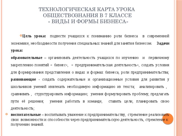 Технологическая карта урока обществознания в 7 классе  « Виды и формы бизнеса» Цель урока:   подвести учащихся к пониманию роли бизнеса в современной экономике, необходимости получения специальных знаний для занятия бизнесом.  Задачи урока:   образовательные – организовать деятельность учащихся по изучению и первичному закреплению понятий « бизнес», « предпринимательская деятельность», создать условия для формирования представления о видах и формах бизнеса, роли предпринимательства;  развивающие - создать содержательные и организационные условия для развития у школьников умений извлекать необходимую информацию из текста; анализировать , сравнивать , структури­ровать информацию; умения формулировать проблему, предлагать пути её решения; умения работать в команде, ставить цели, планировать свою деятельность; воспитательные – воспитывать уважение к предпринимательству, стремление реализовать свои возможности и способности через предпринимательскую деятельность, стремление к получению знаний.   