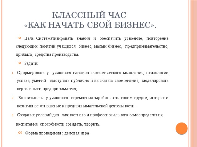 Классный час  «Как начать свой бизнес». Цель: Систематизировать знания и обеспечить усвоение, повторение следующих понятий учащихся: бизнес, малый бизнес, предпринимательство, прибыль, средства производства. Задачи: Сформировать у учащихся навыков экономического мышления, психологии успеха, умений выступать публично и высказать свое мнение, моделировать первые шаги предпринимателя;  Воспитывать у учащихся стремления зарабатывать своим трудом, интерес и позитивное отношение к предпринимательской деятельности.. Создание условий для личностного и профессионального самоопределения, воспитание способности созидать, творить. Форма проведения : деловая игра 