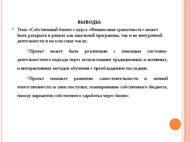 ВЫВОДЫ: Тема «Собственный бизнес» курса «Финансовая грамотность» может быть раскрыта в рамках как школьной программы, так и во внеурочной деятельности и на классных часах; Проект может быть реализован с помощью системно-деятельностного подхода через использование традиционных и активных, и интерактивных методов обучения с преобладанием последних. Проект поможет развитию самостоятельности и личной ответственности за свои поступки; планированию собственного бюджета, поиску вариантов собственного заработка через бизнес. 