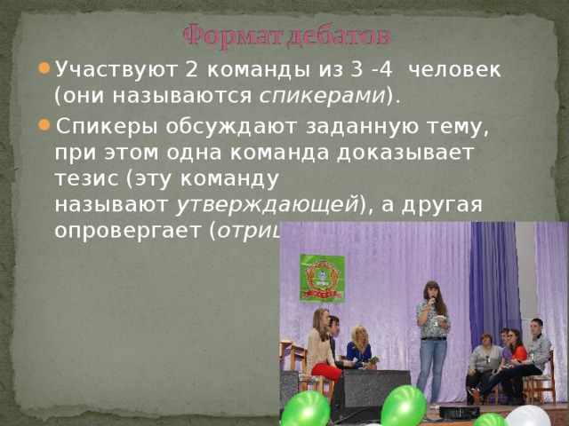 Участвуют 2 команды из 3 -4 человек (они называются спикерами ). Спикеры обсуждают заданную тему, при этом одна команда доказывает тезис (эту команду называют  утверждающей ), а другая опровергает ( отрицающая команда ).  