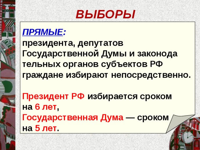 ВЫБОРЫ ПРЯМЫЕ : президента, депутатов Государственной Думы и законода­тельных органов субъектов РФ граждане избирают непо­средственно. Президент РФ избирается сроком на 6 лет , Государствен­ная Дума — сроком на 5 лет .  