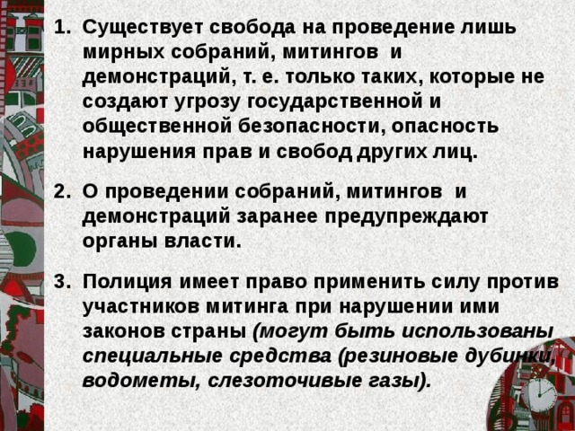 Существует свобода на проведение лишь мирных собраний, митингов и демонстраций, т. е. только таких, которые не создают угрозу государственной и общественной безопасности, опасность нарушения прав и свобод других лиц.  О проведении собраний, митингов и демонстраций заранее предупреждают органы власти.  Полиция имеет право применить силу против участников митинга при нарушении ими законов страны (могут быть использованы специальные средства (резиновые дубинки, водометы, слезоточивые газы).  