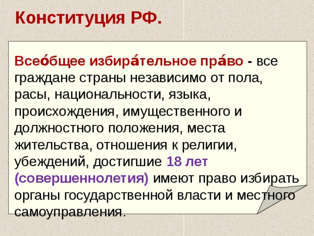 Конституция РФ. Всео́бщее избира́тельное пра́во  - все граждане страны независимо от пола, расы, национальности, языка, происхождения, имущественного и должностного положения, места жительства, отношения к религии, убеждений, достигшие  18 лет (совершеннолетия) имеют право избирать органы государственной власти и местного самоуправления.   