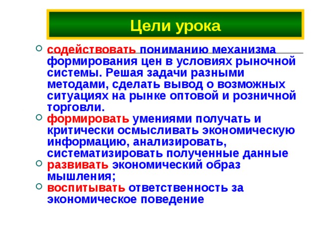 Цели урока содействовать пониманию механизма формирования цен в условиях рыночной системы. Решая задачи разными методами, сделать вывод о возможных ситуациях на рынке оптовой и розничной торговли. формировать умениями получать и критически осмысливать экономическую информацию, анализировать, систематизировать полученные данные развивать экономический образ мышления; воспитывать ответственность за экономическое поведение 